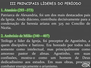III PRINCIPAIS LÍDERES DO PERÍODO
1. Atanásio (293 –373)
Patriarca de Alexandria, foi um dos mais destacados pais
da Igreja. Ainda diácono, contribuiu decisivamente para a
condenação da heresia ariana em 325 no Concílio de
Nicéia.

2. Ambrósio de Milão (340 – 407)
Teólogo e líder da Igreja, foi preceptor de Agostinho, a
quem discipulou e batizou. Era honrado por todos não
somente como intelectual, mas principalmente como
amoroso pastor de almas. Agostinho, em suas
confissões, mostra-o como um homem de Deus
dedicadíssimo aos estudos. Em suas obras, procurou
combater energicamente o arianismo.
 