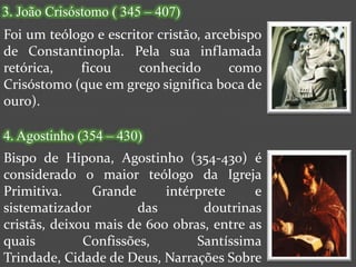 3. João Crisóstomo ( 345 – 407)
Foi um teólogo e escritor cristão, arcebispo
de Constantinopla. Pela sua inflamada
retórica,   ficou      conhecido       como
Crisóstomo (que em grego significa boca de
ouro).

4. Agostinho (354 – 430)
Bispo de Hipona, Agostinho (354-430) é
considerado o maior teólogo da Igreja
Primitiva.     Grande      intérprete     e
sistematizador         das       doutrinas
cristãs, deixou mais de 600 obras, entre as
quais         Confissões,       Santíssima
Trindade, Cidade de Deus, Narrações Sobre
 