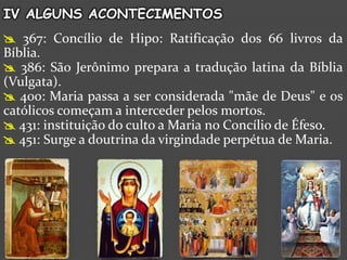 IV ALGUNS ACONTECIMENTOS
 367: Concílio de Hipo: Ratificação dos 66 livros da
Bíblia.
 386: São Jerônimo prepara a tradução latina da Bíblia
(Vulgata).
 400: Maria passa a ser considerada "mãe de Deus" e os
católicos começam a interceder pelos mortos.
 431: instituição do culto a Maria no Concílio de Éfeso.
 451: Surge a doutrina da virgindade perpétua de Maria.
 