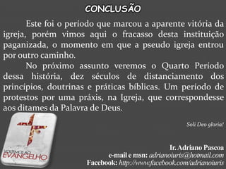 CONCLUSÃO
       Este foi o período que marcou a aparente vitória da
igreja, porém vimos aqui o fracasso desta instituição
paganizada, o momento em que a pseudo igreja entrou
por outro caminho.
       No próximo assunto veremos o Quarto Período
dessa história, dez séculos de distanciamento dos
princípios, doutrinas e práticas bíblicas. Um período de
protestos por uma práxis, na Igreja, que correspondesse
aos ditames da Palavra de Deus.
                                                      Soli Deo gloria!



                                                Ir. Adriano Pascoa
                           e-mail e msn: adrianoiuris@hotmail.com
                     Facebook: http://www.facebook.com/adrianoiuris
 