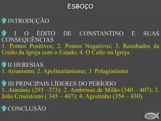 ESBOÇO

 INTRODUÇÃO

 I O ÉDITO DE CONSTANTINO E SUAS
CONSEQUÊNCIAS
1. Pontos Positivos; 2. Pontos Negativos; 3. Resultados da
União da Igreja com o Estado; 4. O Culto na Igreja.

 II HERESIAS
1. Arianismo; 2. Apolinarianismo; 3. Pelagianismo

 III PRINCIPAIS LÍDERES DO PERÍODO
1. Atanásio (293 –373); 2. Ambrósio de Milão (340 – 407); 3.
João Crisóstomo ( 345 – 407); 4. Agostinho (354 – 430).
 CONCLUSÃO
 