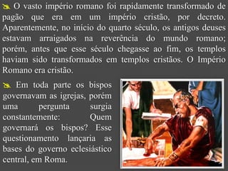  O vasto império romano foi rapidamente transformado de
pagão que era em um império cristão, por decreto.
Aparentemente, no início do quarto século, os antigos deuses
estavam arraigados na reverência do mundo romano;
porém, antes que esse século chegasse ao fim, os templos
haviam sido transformados em templos cristãos. O Império
Romano era cristão.
 Em toda parte os bispos
governavam as igrejas, porém
uma        pergunta    surgia
constantemente:        Quem
governará os bispos? Esse
questionamento lançaria as
bases do governo eclesiástico
central, em Roma.
 