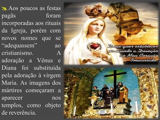  Aos poucos as festas
pagãs            foram
incorporadas aos rituais
da Igreja, porém com
novos nomes que se
“adequassem”         ao
cristianismo.         A
adoração a Vênus e
Diana foi substituída
pela adoração à virgem
Maria. As imagens dos
mártires começaram a
aparecer            nos
templos, como objeto
de reverência.
 