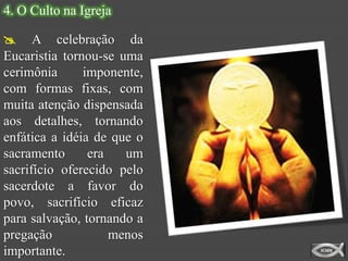 4. O Culto na Igreja

 A celebração da
Eucaristia tornou-se uma
cerimônia      imponente,
com formas fixas, com
muita atenção dispensada
aos detalhes, tornando
enfática a idéia de que o
sacramento      era   um
sacrifício oferecido pelo
sacerdote a favor do
povo, sacrifício eficaz
para salvação, tornando a
pregação            menos
importante.
 