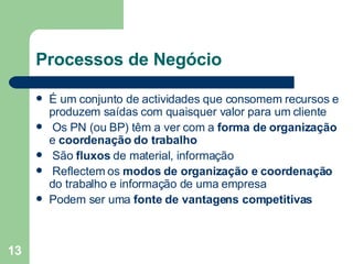 Processos de Negócio É um conjunto de actividades que consomem recursos e produzem saídas com quaisquer valor para um cliente Os PN (ou BP) têm a ver com a  forma de organização  e  coordenação do trabalho São  fluxos  de material, informação Reflectem os  modos de organização e coordenação  do trabalho e informação de uma empresa Podem ser uma  fonte de vantagens competitivas 