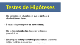 Testes de Hipóteses
• São aplicados em situações em que se conhece a
distribuição dos dados;
• É necessário pressuposto de normalidade;
• São testes mais robustos do que os testes não-
paramétricos;
• Servem para testar parâmetros populacionais, tais como:
média, variância e proporção; Prof. Dr. Rodrigo Lins Rodrigues
 