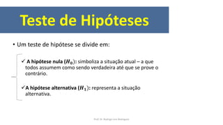 Teste de Hipóteses
• Um teste de hipótese se divide em:
 A hipótese nula (𝑯 𝟎): simboliza a situação atual – a que
todos assumem como sendo verdadeira até que se prove o
contrário.
A hipótese alternativa (𝑯 𝟏): representa a situação
alternativa.
Prof. Dr. Rodrigo Lins Rodrigues
 