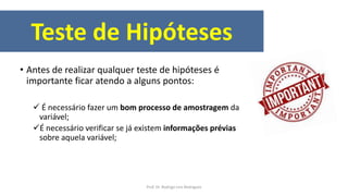 Teste de Hipóteses
• Antes de realizar qualquer teste de hipóteses é
importante ficar atendo a alguns pontos:
 É necessário fazer um bom processo de amostragem da
variável;
É necessário verificar se já existem informações prévias
sobre aquela variável;
Prof. Dr. Rodrigo Lins Rodrigues
 