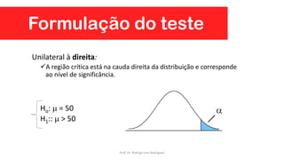 Formulação do teste
Unilateral à direita:
A região crítica está na cauda direita da distribuição e corresponde
ao nível de significância.
Ho:  = 50
H1::  > 50
Prof. Dr. Rodrigo Lins Rodrigues
 