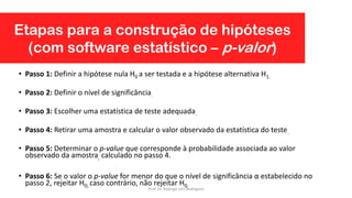 • Passo 1: Definir a hipótese nula H0 a ser testada e a hipótese alternativa H1.
• Passo 2: Definir o nível de significância.
• Passo 3: Escolher uma estatística de teste adequada.
• Passo 4: Retirar uma amostra e calcular o valor observado da estatística do teste.
• Passo 5: Determinar o p-value que corresponde à probabilidade associada ao valor
observado da amostra, calculado no passo 4.
• Passo 6: Se o valor o p-value for menor do que o nível de significância α estabelecido no
passo 2, rejeitar H0; caso contrário, não rejeitar H0.
Etapas para a construção de hipóteses
(com software estatístico – p-valor)
Prof. Dr. Rodrigo Lins Rodrigues
 
