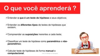 O que você aprenderá ?
Entender o que é um teste de hipótese e seus objetivos;
Entender os diferentes tipos de testes de hipóteses que
existem;
Compreender as suposições inerentes a cada teste;
Classificar um teste de hipótese como paramétrico e não-
paramétrico;
Calcular teste de hipóteses de forma manual e
computacional. Prof. Dr. Rodrigo Lins Rodrigues
 
