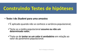 • Teste t de Student para uma amostra
É aplicado quando não se conhece a variância populacional;
Testa se a média populacional assume ou não um
determinado valor;
Trata-se de testar se um valor é verdadeiro em relação ao
valor do parâmetro populacional.
Construindo Testes de hipóteses
Prof. Dr. Rodrigo Lins Rodrigues
 