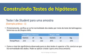 • Primeiramente, verifica-se se há normalidade dos dados por meio do teste de kolmogorov-
Sminrnov ou de Shapiro-Wilk.
• Como o nível de significância observado para os dois testes é superior a 5%, conclui-se que
há normalidade dos dados. Pode-se aplicar o teste t para uma única amostra.
Kolmogorov-Smirnov Shapiro-Wilk
Statistic df Sig. Statistic df Sig.
TempoPitura .215 12 .132 .875 12 .075
Construindo Testes de hipóteses
Teste t de Student para uma amostra
(Exemplo prático - 1)
Prof. Dr. Rodrigo Lins Rodrigues
 