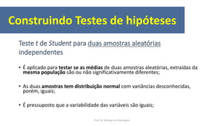 • É aplicado para testar se as médias de duas amostras aleatórias, extraídas da
mesma população são ou não significativamente diferentes;
• As duas amostras tem distribuição normal com variâncias desconhecidas,
porém, iguais;
• É pressuposto que a variabilidade das variáveis são iguais;
Teste t de Student para duas amostras aleatórias
independentes
Construindo Testes de hipóteses
Prof. Dr. Rodrigo Lins Rodrigues
 