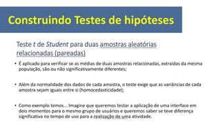 • É aplicado para verificar se as médias de duas amostras relacionadas, extraídas da mesma
população, são ou não significativamente diferentes;
• Além da normalidade dos dados de cada amostra, o teste exige que as variâncias de cada
amostra sejam iguais entre si (homocedasticidade);
• Como exemplo temos... Imagine que queremos testar a aplicação de uma interface em
dois momentos para o mesmo grupo de usuários e queremos saber se teve diferença
significativa no tempo de uso para a realização de uma atividade.
Teste t de Student para duas amostras aleatórias
relacionadas (pareadas)
Construindo Testes de hipóteses
Prof. Dr. Rodrigo Lins Rodrigues
 