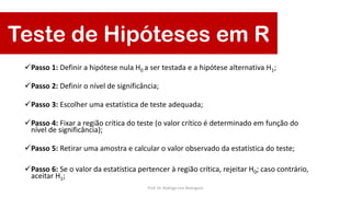 Teste de Hipóteses em R
Passo 1: Definir a hipótese nula H0 a ser testada e a hipótese alternativa H1;
Passo 2: Definir o nível de significância;
Passo 3: Escolher uma estatística de teste adequada;
Passo 4: Fixar a região crítica do teste (o valor crítico é determinado em função do
nível de significância);
Passo 5: Retirar uma amostra e calcular o valor observado da estatística do teste;
Passo 6: Se o valor da estatística pertencer à região crítica, rejeitar H0; caso contrário,
aceitar H1;
Prof. Dr. Rodrigo Lins Rodrigues
 