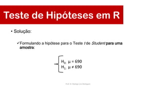 Teste de Hipóteses em R
• Solução:
Formulando a hipótese para o Teste t de Student para uma
amostra:
H0: μ = 690
H1: μ ≠ 690
Prof. Dr. Rodrigo Lins Rodrigues
 
