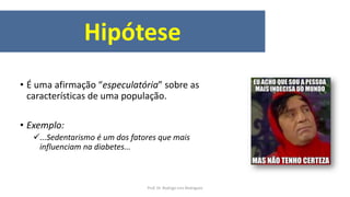 Hipótese
• É uma afirmação “especulatória” sobre as
características de uma população.
• Exemplo:
...Sedentarismo é um dos fatores que mais
influenciam na diabetes...
Prof. Dr. Rodrigo Lins Rodrigues
 