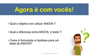 Agora é com vocês!
• Qual o objetivo em utilizar ANOVA ?
• Qual a diferença entre ANOVA e teste T;
• Como é formulada a hipótese para um
teste de ANOVA?
Prof. Dr. Rodrigo Lins Rodrigues
 