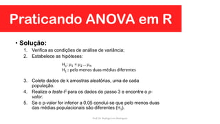 Praticando ANOVA em R
• Solução:
1. Verifica as condições de análise de variância;
2. Estabelece as hipóteses:
3. Colete dados de k amostras aleatórias, uma de cada
população.
4. Realize o teste-F para os dados do passo 3 e encontre o p-
valor.
5. Se o p-valor for inferior a 0,05 conclui-se que pelo menos duas
das médias populacionais são diferentes (H1).
Ho: 1 = 2…  𝑛
H1:: pelo menos duas médias diferentes
Prof. Dr. Rodrigo Lins Rodrigues
 