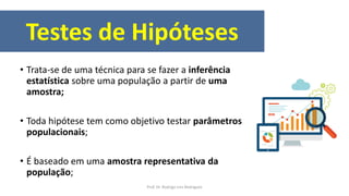 Testes de Hipóteses
• Trata-se de uma técnica para se fazer a inferência
estatística sobre uma população a partir de uma
amostra;
• Toda hipótese tem como objetivo testar parâmetros
populacionais;
• É baseado em uma amostra representativa da
população;
Prof. Dr. Rodrigo Lins Rodrigues
 