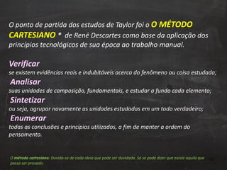 O ponto de partida dos estudos de Taylor foi o  O MÉTODO CARTESIANO  *  de René Descartes como base da aplicação dos princípios tecnológicos de sua época ao trabalho manual.  Verificar   se existem evidências reais e indubitáveis acerca do fenômeno ou coisa estudada;    Analisar   suas unidades de composição, fundamentais, e estudar a fundo cada elemento;    Sintetizar ou seja, agrupar novamente as unidades estudadas em um todo verdadeiro;    Enumerar   todas as conclusões e princípios utilizados, a fim de manter a ordem do pensamento.  O  método cartesiano : Duvida-se de cada ideia que pode ser duvidada. Só se pode dizer que existe aquilo que possa ser provado.  