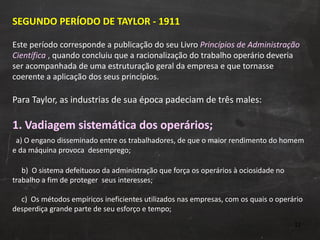 SEGUNDO PERÍODO DE TAYLOR - 1911 Este período corresponde a publicação do seu Livro  Princípios de Administração Científica  ,  quando concluiu que a racionalização do trabalho operário deveria ser acompanhada de uma estruturação geral da empresa e que tornasse coerente a aplicação dos seus princípios. Para Taylor, as industrias de sua época padeciam de três males: 1. Vadiagem sistemática dos operários;   a) O engano disseminado entre os trabalhadores, de que o maior rendimento do homem e da máquina provoca  desemprego;   b)  O sistema defeituoso da administração que força os operários à ociosidade no trabalho a fim de proteger  seus interesses;   c)  Os métodos empíricos ineficientes utilizados nas empresas, com os quais o operário desperdiça grande parte de seu esforço e tempo; 