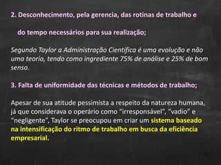 2. Desconhecimento, pela gerencia, das rotinas de trabalho e    do tempo necessários para sua realização; Segundo Taylor a Administração Científica é uma evolução e não uma teoria, tendo como ingrediente 75% de análise e 25% de bom senso. 3. Falta de uniformidade das técnicas e métodos de trabalho; Apesar de sua atitude pessimista a respeito da natureza humana, já que considerava o operário como “irresponsável”, “vadio” e “negligente”, Taylor se preocupou em criar um  sistema baseado na intensificação do ritmo de trabalho em busca da eficiência empresarial. 