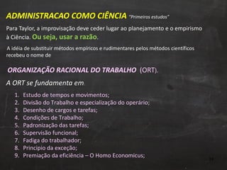 ADMINISTRACAO COMO CIÊNCIA  “Primeiros estudos” Para Taylor, a improvisação deve ceder lugar ao planejamento e o empirismo à Ciência.  Ou seja, usar a razão .   A idéia de substituir métodos empíricos e rudimentares pelos métodos científicos recebeu o nome de    ORGANIZAÇÃO RACIONAL DO TRABALHO  (ORT ). A ORT se fundamenta em :  Estudo de tempos e movimentos; Divisão do Trabalho e especialização do operário; Desenho de cargos e tarefas;  Condições de Trabalho; Padronização das tarefas; Supervisão funcional; Fadiga do trabalhador;  Principio da exceção; Premiação da eficiência – O Homo Economicus; 