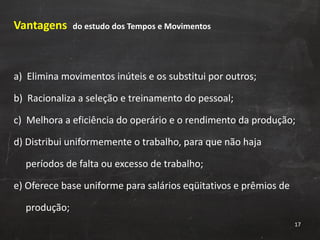 Vantagens  do estudo dos Tempos e Movimentos a)  Elimina movimentos inúteis e os substitui por outros; b)  Racionaliza a seleção e treinamento do pessoal; c)  Melhora a eficiência do operário e o rendimento da produção; d) Distribui uniformemente o trabalho, para que não haja  períodos de falta ou excesso de trabalho; e) Oferece base uniforme para salários eqüitativos e prêmios de  produção; 