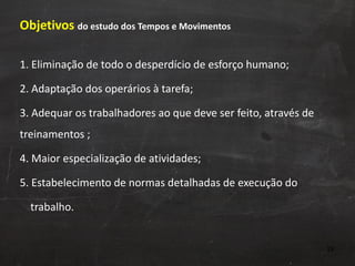 Objetivos  do estudo dos Tempos e Movimentos 1. Eliminação de todo o desperdício de esforço humano; 2. Adaptação dos operários à tarefa; 3. Adequar os trabalhadores ao que deve ser feito, através de treinamentos ; 4. Maior especialização de atividades; 5. Estabelecimento de normas detalhadas de execução do  trabalho. 
