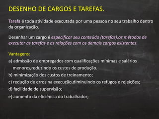 DESENHO DE CARGOS E TAREFAS. Tarefa  é toda atividade executada por uma pessoa no seu trabalho dentro da organização.  Desenhar um cargo é  especificar seu conteúdo (tarefas),os métodos de executar as tarefas e as relações com os demais cargos existentes . Vantagens: a) admissão de empregados com qualificações mínimas e salários  menores,reduzindo os custos de produção. b) minimização dos custos de treinamento; c) redução de erros na execução,diminuindo os refugos e rejeições; d) facilidade de supervisão; e) aumento da eficiência do trabalhador;   