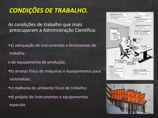 CONDIÇÕES DE TRABALHO. As condições de trabalho que mais preocuparam a Administração Científica: a) adequação de instrumentos e ferramentas de trabalho e de equipamento de produção; b) arranjo físico de máquinas e equipamentos para racionalizar; c) melhoria do ambiente físico de trabalho; d) projeto de instrumentos e equipamentos especiais 
