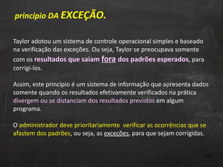 Taylor adotou um sistema de controle operacional simples e baseado na verificação das exceções. Ou seja, Taylor se preocupava somente com os  resultados que saiam  fora   dos padrões esperados , para corrigi-los.  Assim, este princípio é um sistema de informação que apresenta dados somente quando os resultados efetivamente verificados na prática  divergem ou se distanciam dos resultados previstos  em algum programa. O  administrador deve prioritariamente  verificar as ocorrências que se afastem dos padrões , ou seja, as  exceções , para que sejam corrigidas. princípio DA  EXCEÇÃO. 