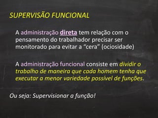 SUPERVISÃO FUNCIONAL A  administração  direta   tem relação com o pensamento do trabalhador precisar ser monitorado para evitar a “cera” (ociosidade) A  administração funcional  consiste em  dividir o trabalho de maneira que cada homem tenha que executar a menor variedade possível de funções . Ou seja: Supervisionar a função! 