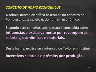 CONCEITO DE HOMO ECONOMICUS A Administração científica baseou-se no conceito de  homo economicus , isto é, do homem econômico. Segundo este conceito, toda pessoa é concebida como  influenciada exclusivamente por recompensas salariais, econômicas e materiais. Desta forma, explica-se a intenção de Taylor em instituir  incentivos salariais e prêmios por produção 