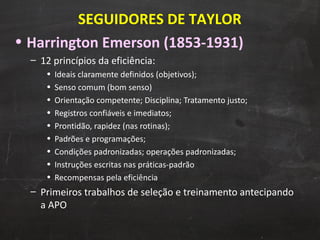 Harrington Emerson (1853-1931) 12 princípios da eficiência: Ideais claramente definidos (objetivos);  Senso comum (bom senso) Orientação competente; Disciplina; Tratamento justo; Registros confiáveis e imediatos; Prontidão, rapidez (nas rotinas); Padrões e programações; Condições padronizadas; operações padronizadas; Instruções escritas nas práticas-padrão Recompensas pela eficiência  Primeiros trabalhos de seleção e treinamento antecipando a APO SEGUIDORES DE TAYLOR 