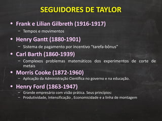 SEGUIDORES DE TAYLOR Frank e Lilian Gilbreth (1916-1917) Tempos e movimentos Henry Gantt (1880-1901) Sistema de pagamento por incentivo “tarefa-bônus” Carl Barth (1860-1939) Complexos problemas matemáticos dos experimentos de corte de metais Morris Cooke (1872-1960) Aplicação da Administração Científica no governo e na educação.  Henry Ford (1863-1947) Grande empresário com visão prática. Seus princípios: Produtividade, Intensificação , Economicidade e a linha de montagem 