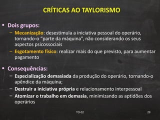 CRÍTICAS AO TAYLORISMO Dois grupos: Mecanização : desestimula a iniciativa pessoal do operário, tornando-o “parte da máquina”, não considerando os seus aspectos psicossociais Esgotamento   físico : realizar mais do que previsto, para aumentar pagamento Consequências: Especialização demasiada  da produção do operário, tornando-o apêndice da máquina; Destruir a iniciativa própria  e relacionamento interpessoal Atomizar o trabalho em demasia , minimizando as aptidões dos operários TO-02 