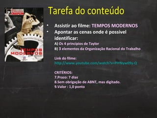 Tarefa do conteúdo Assistir ao filme:  TEMPOS MODERNOS  Apontar as cenas onde é possível identificar: A)  Os   4 princípios de Taylor B)  3  elementos da Organização Racional do Trabalho Link do filme:  http://www.youtube.com/watch?v=PIYNyw09y-Q CRITÉRIOS: Prazo: 7 dias  Sem obrigação de ABNT, mas digitado. Valor : 1,0 ponto 