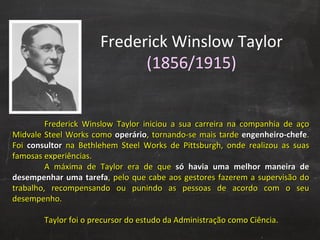 Frederick Winslow Taylor  (1856/1915) Frederick Winslow Taylor iniciou a sua carreira na companhia de aço Midvale Steel Works como  operário , tornando-se mais tarde  engenheiro-chefe . Foi  consultor   na Bethlehem Steel Works de Pittsburgh, onde realizou as suas famosas experiências.  A máxima de Taylor era de que  só havia uma melhor maneira de desempenhar uma tarefa , pelo que cabe aos gestores fazerem a supervisão do trabalho, recompensando ou punindo as pessoas de acordo com o seu desempenho.  Taylor foi o precursor do estudo da Administração como Ciência. 
