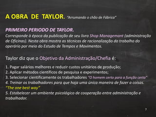 A OBRA  DE  TAYLOR .  “Arrumando o chão de Fábrica” PRIMEIRO PERIODO DE TAYLOR. Corresponde à época da publicação de seu livro  Shop Managemant  (administração de Oficinas). Nesta obra mostra as técnicas de racionalização do trabalho do operário por meio do Estudo de Tempos e Movimentos.  Taylor diz que o  Objetivo da Administração/Chefia  é: 1. Pagar salários melhores e reduzir custos unitários de produção; 2. Aplicar métodos científicos de pesquisa e experimentos; 3. Selecionar cientificamente os trabalhadores  “O homem certo para a função certa” 4. Treinar os trabalhadores para que haja uma única maneira de fazer a coisas.  “The one best way” 5. Estabelecer um ambiente psicológico de cooperação entre administração e trabalhador. 