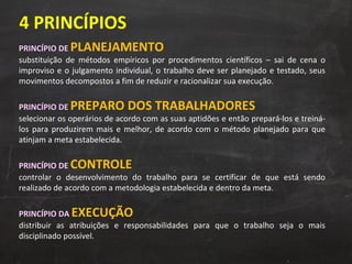 PRINCÍPIO DE  PLANEJAMENTO substituição de métodos empíricos por procedimentos científicos – sai de cena o improviso e o julgamento individual, o trabalho deve ser planejado e testado, seus movimentos decompostos a fim de reduzir e racionalizar sua execução. PRINCÍPIO DE  PREPARO DOS TRABALHADORES selecionar os operários de acordo com as suas aptidões e então prepará-los e treiná-los para produzirem mais e melhor, de acordo com o método planejado para que atinjam a meta estabelecida. PRINCÍPIO DE  CONTROLE   controlar o desenvolvimento do trabalho para se certificar de que está sendo realizado de acordo com a metodologia estabelecida e dentro da meta. PRINCÍPIO DA  EXECUÇÃO   distribuir as atribuições e responsabilidades para que o trabalho seja o mais disciplinado possível. 4 PRINCÍPIOS 