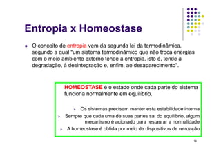 Entropia x Homeostase
    O conceito de entropia vem da segunda lei da termodinâmica,
     segundo a qual "um sistema termodinâmico que não troca energias
     com o meio ambiente externo tende a entropia, isto é, tende à
     degradação, à desintegração e, enfim, ao desaparecimento".



                    HOMEOSTASE é o estado onde cada parte do sistema
                    funciona normalmente em equilíbrio.

                         Os sistemas precisam manter esta estabilidade interna
                   Sempre que cada uma de suas partes sai do equilíbrio, algum
                            mecanismo é acionado para restaurar a normalidade
                    A homeostase é obtida por meio de dispositivos de retroação

                                                                             16
 