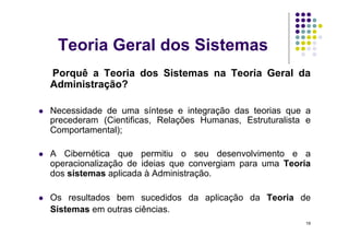 Teoria Geral dos Sistemas
     Porquê a Teoria dos Sistemas na Teoria Geral da
     Administração?

    Necessidade de uma síntese e integração das teorias que a
     precederam (Cientificas, Relações Humanas, Estruturalista e
     Comportamental);

    A Cibernética que permitiu o seu desenvolvimento e a
     operacionalização de ideias que convergiam para uma Teoria
     dos sistemas aplicada à Administração.

    Os resultados bem sucedidos da aplicação da Teoria de
     Sistemas em outras ciências.
                                                              19
 