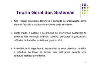 Teoria Geral dos Sistemas
  Nas Teorias anteriores dominava o conceito de organização como
  sistema fechado e isolada do ambiente onde se inseria.


  Deste modo, a análise e os projetos de intervenção baseavam-se
  somente nas variáveis internas (tarefas, estruturas organizativas,
  métodos de trabalho, indivíduos, grupos, etc).


  A tendência da organização era manter os seus objetivos, critérios
  e estrutura ao longo do tempo, pois estávamos perante uma
  estrutura fechada à mudança.

                                                                   27
 