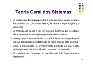 Teoria Geral dos Sistemas
  A perspectiva Sistêmica contraria este conceito, dando extrema
  importância às constantes interações entre a organização e o
  ambiente.
  A organização passa a ser um sistema dinâmico que se adapta
  de acordo com as situações e pressões do ambiente.
  Assegura-se a sobrevivência e a eficácia de uma organização,
  na sua capacidade de adaptação ao meio em que está inserida.
  Aqui, a organização, é primeiramente pensada na sua função
   global para depois ser analisada nas suas componentes.
  Um sistema é composto por subsistemas interdependentes e
  interativos.
                                                                    28
 