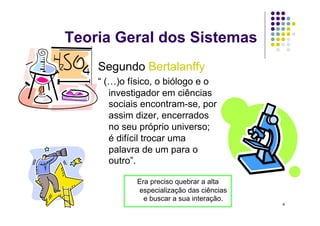 Teoria Geral dos Sistemas
    Segundo Bertalanffy
    “ (…)o físico, o biólogo e o
       investigador em ciências
       sociais encontram-se, por
       assim dizer, encerrados
       no seu próprio universo;
       é difícil trocar uma
       palavra de um para o
       outro”.

             Era preciso quebrar a alta
             especialização das ciências
               e buscar a sua interação.
                                           4
 