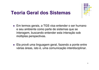 Teoria Geral dos Sistemas

    Em termos gerais, a TGS visa entender o ser humano
     e seu ambiente como parte de sistemas que se
     interagem, buscando entender esta interação sob
     múltiplas perspectivas.

    Ela provê uma linguagem geral, fazendo a ponte entre
     várias áreas, isto é, uma comunicação interdisciplinar.




                                                               9
 