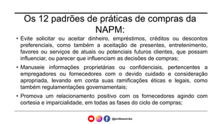 Os 12 padrões de práticas de compras da
NAPM:
• Evite solicitar ou aceitar dinheiro, empréstimos, créditos ou descontos
preferenciais, como também a aceitação de presentes, entretenimento,
favores ou serviços de atuais ou potenciais futuros clientes, que possam
influenciar, ou parecer que influenciam as decisões de compras;
• Manuseie informações proprietárias ou confidenciais, pertencentes a
empregadores ou fornecedores com o devido cuidado e consideração
apropriada, levando em conta suas ramificações éticas e legais, como
também regulamentações governamentais;
• Promova um relacionamento positivo com os fornecedores agindo com
cortesia e imparcialidade, em todas as fases do ciclo de compras;
@professorcbs
 